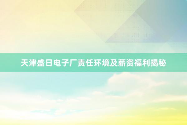 天津盛日电子厂责任环境及薪资福利揭秘