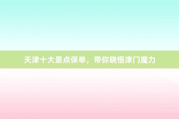 天津十大景点保举，带你晓悟津门魔力