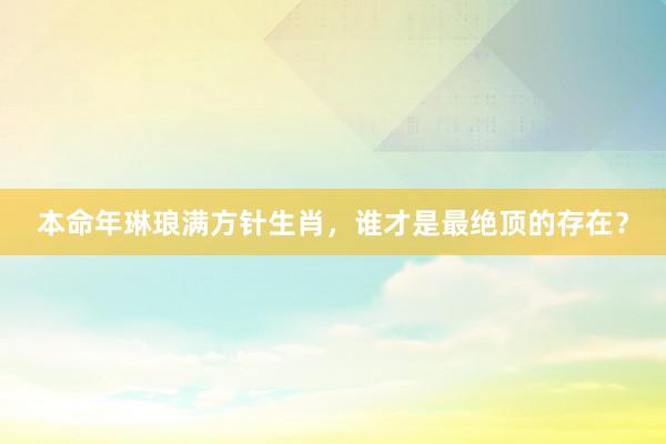 本命年琳琅满方针生肖，谁才是最绝顶的存在？