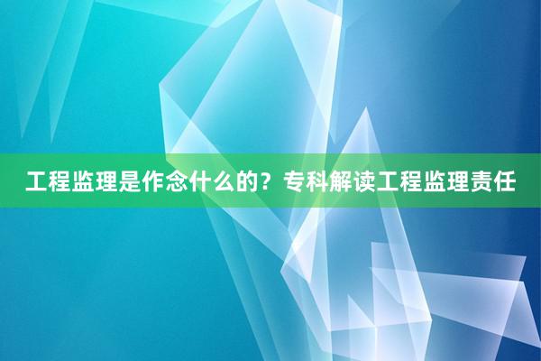 工程监理是作念什么的？专科解读工程监理责任