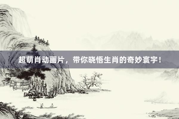 超萌肖动画片，带你晓悟生肖的奇妙寰宇！