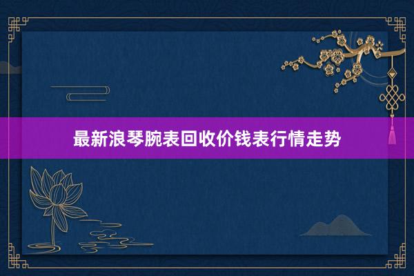 最新浪琴腕表回收价钱表行情走势