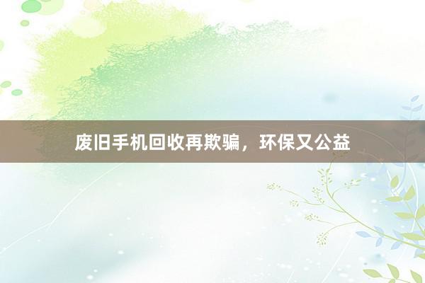 废旧手机回收再欺骗，环保又公益